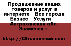 Продвижение ваших товаров и услуг в интернете - Все города Бизнес » Услуги   . Астраханская обл.,Знаменск г.